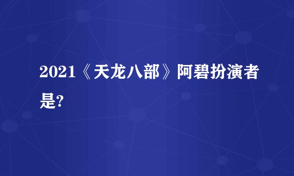 2021《天龙八部》阿碧扮演者是?