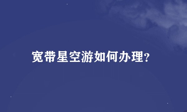 宽带星空游如何办理？