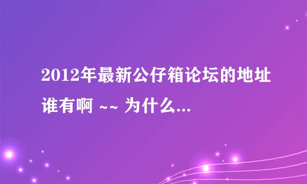 2012年最新公仔箱论坛的地址谁有啊 ~~ 为什么一直上不去啊 ！！！