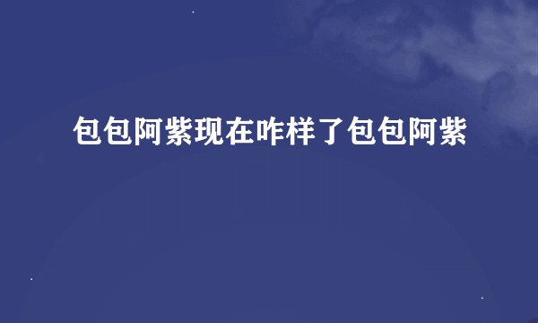 包包阿紫现在咋样了包包阿紫
