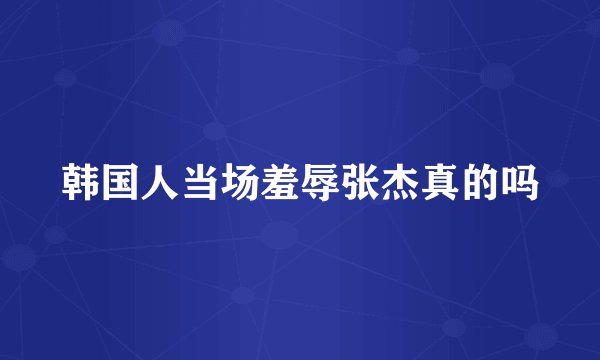 韩国人当场羞辱张杰真的吗