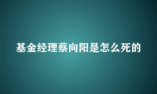 基金经理蔡向阳是怎么死的