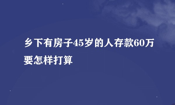 乡下有房子45岁的人存款60万要怎样打算