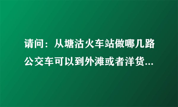 请问：从塘沽火车站做哪几路公交车可以到外滩或者洋货？最晚几点？