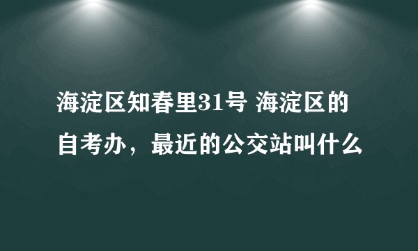 海淀区知春里31号 海淀区的自考办，最近的公交站叫什么