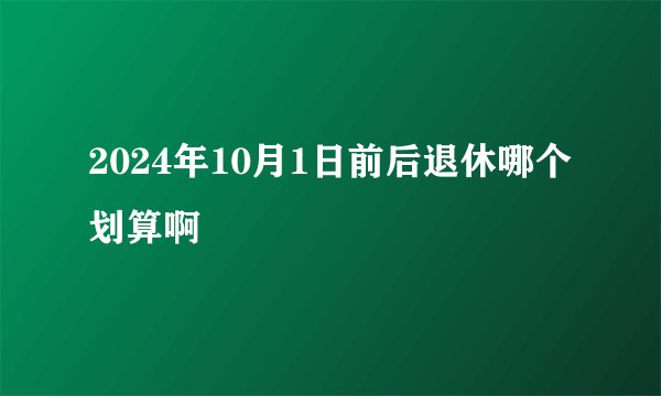 2024年10月1日前后退休哪个划算啊