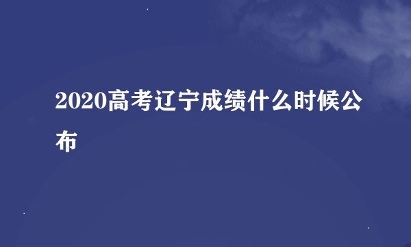 2020高考辽宁成绩什么时候公布