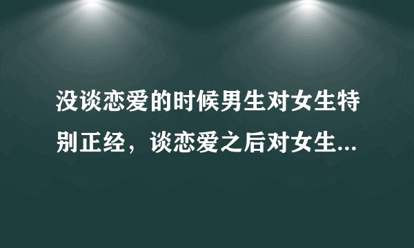 没谈恋爱的时候男生对女生特别正经，谈恋爱之后对女生特别流氓。是为啥？