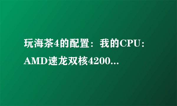 玩海茶4的配置：我的CPU：AMD速龙双核4200+，显卡128M 8500GT，内存1.5G，特效全关，能玩么？