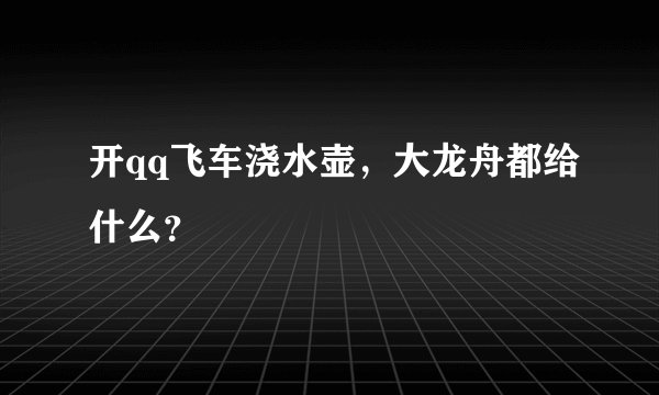 开qq飞车浇水壶，大龙舟都给什么？