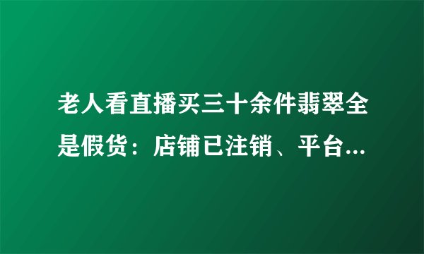 老人看直播买三十余件翡翠全是假货：店铺已注销、平台称会跟进