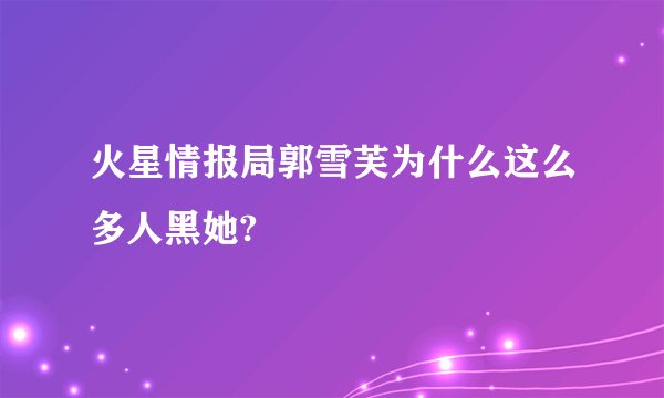火星情报局郭雪芙为什么这么多人黑她?