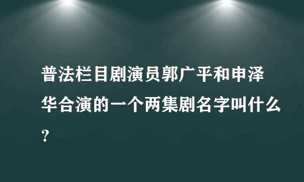 普法栏目剧演员郭广平和申泽华合演的一个两集剧名字叫什么？