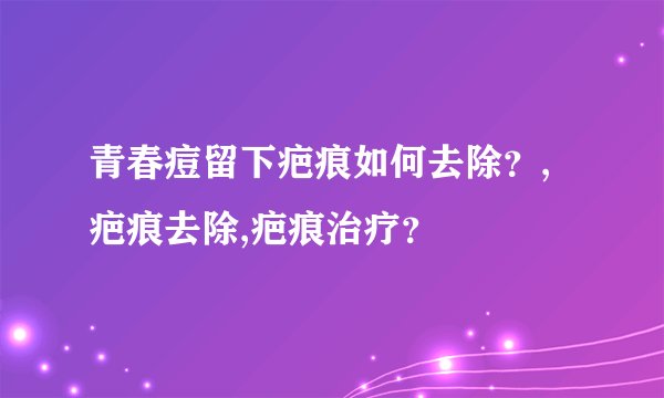 青春痘留下疤痕如何去除？,疤痕去除,疤痕治疗？