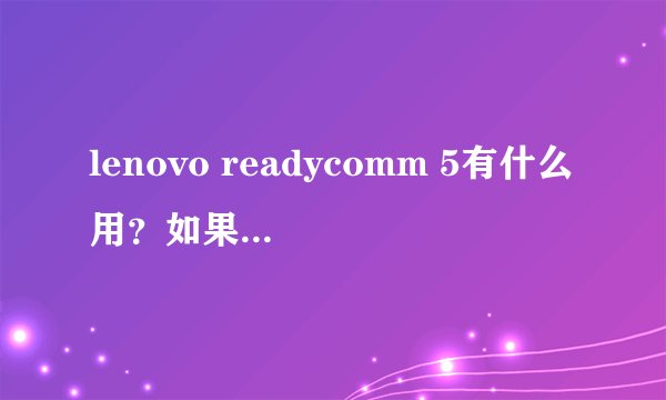 lenovo readycomm 5有什么用?如果删除的话对电脑和日常使用有什么影响?谢谢啦。