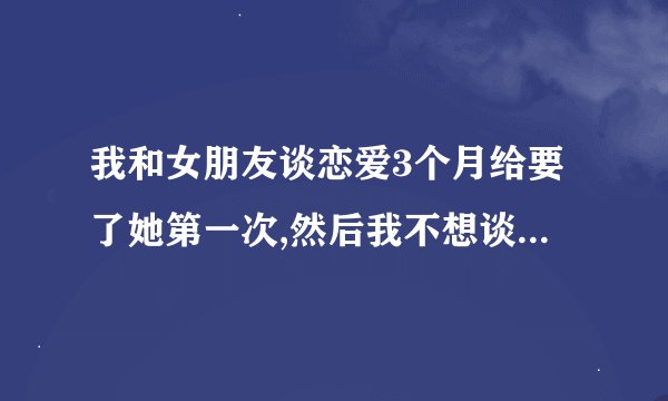 我和女朋友谈恋爱3个月给要了她第一次,然后我不想谈了想分手怎么办？