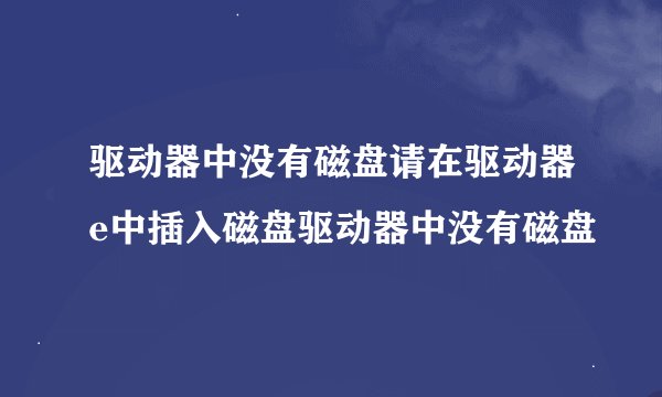 驱动器中没有磁盘请在驱动器e中插入磁盘驱动器中没有磁盘