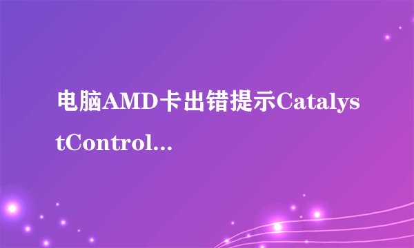 电脑AMD卡出错提示CatalystControlCenter已停止工作的解决方法
