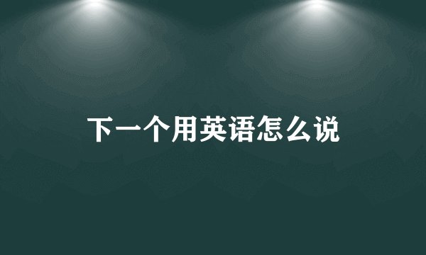 下一个用英语怎么说