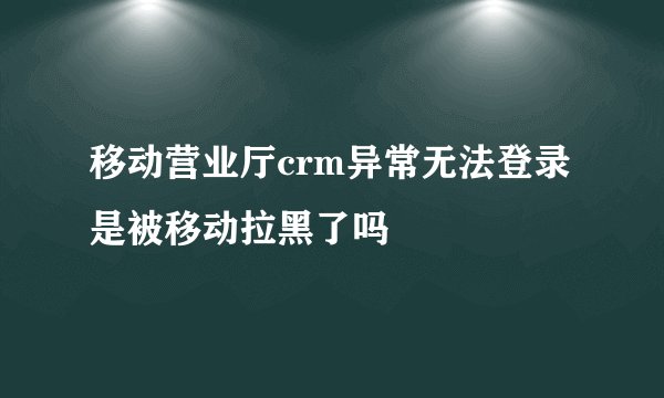 移动营业厅crm异常无法登录是被移动拉黑了吗