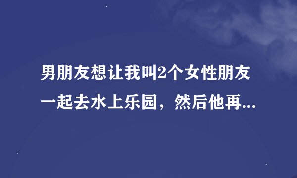 男朋友想让我叫2个女性朋友一起去水上乐园，然后他再叫个男性朋友。为什么啊？是人多热闹吗？