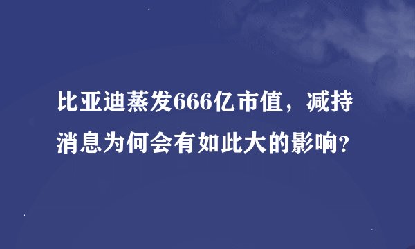 比亚迪蒸发666亿市值，减持消息为何会有如此大的影响？