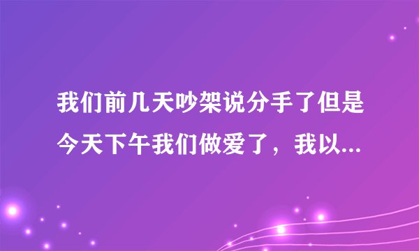 我们前几天吵架说分手了但是今天下午我们做爱了，我以为我们会和好的，但是做完之后她说我们还是分手吧！