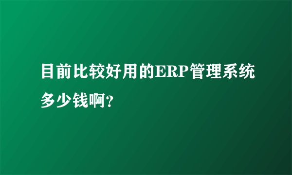 目前比较好用的ERP管理系统多少钱啊？