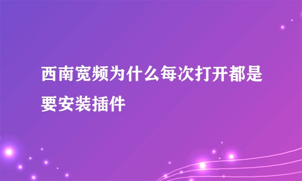 西南宽频为什么每次打开都是要安装插件