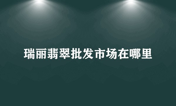 瑞丽翡翠批发市场在哪里