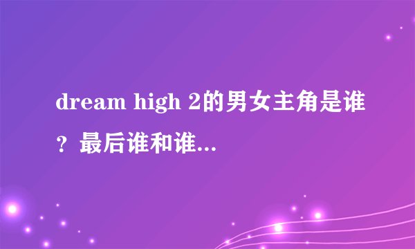 dream high 2的男女主角是谁？最后谁和谁在一起了？我知道主演有哪几个，请看好我的问题在回答