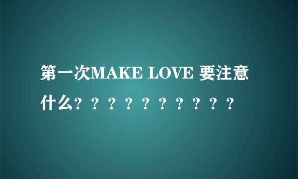 第一次MAKE LOVE 要注意什么？？？？？？？？？？