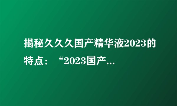 揭秘久久久国产精华液2023的特点：“2023国产精华液长效保湿”