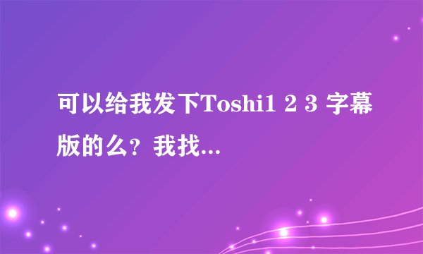 可以给我发下Toshi1 2 3 字幕版的么？我找了好久都没有找到……真的谢谢你哈~~~~摆脱摆脱~~~~
