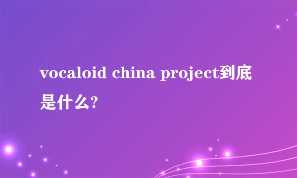 vocaloid china project到底是什么?