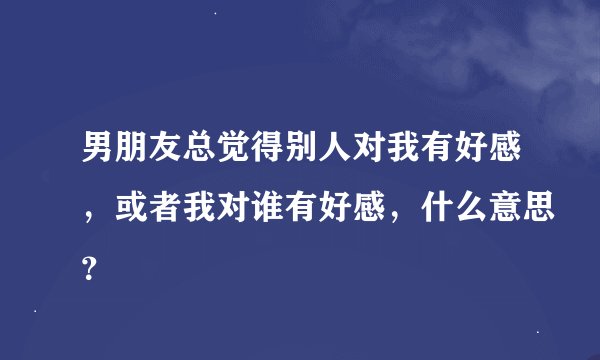 男朋友总觉得别人对我有好感，或者我对谁有好感，什么意思？