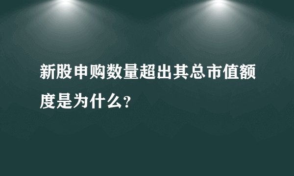 新股申购数量超出其总市值额度是为什么？