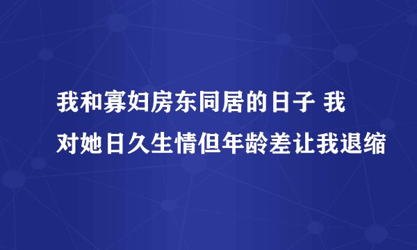 我和寡妇房东同居的日子 我对她日久生情但年龄差让我退缩