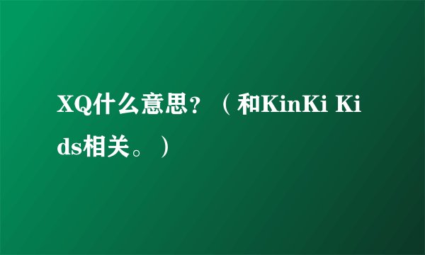 XQ什么意思？（和KinKi Kids相关。）