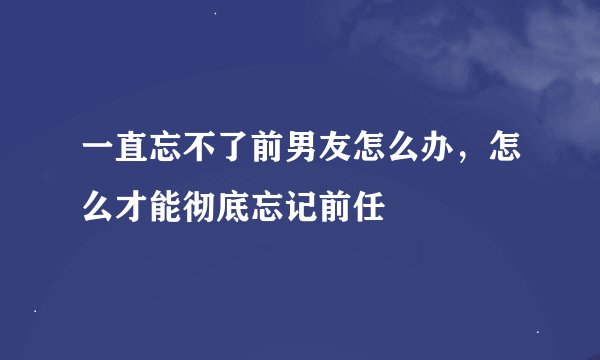 一直忘不了前男友怎么办，怎么才能彻底忘记前任