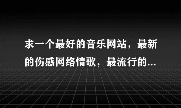 求一个最好的音乐网站，最新的伤感网络情歌，最流行的最好听的