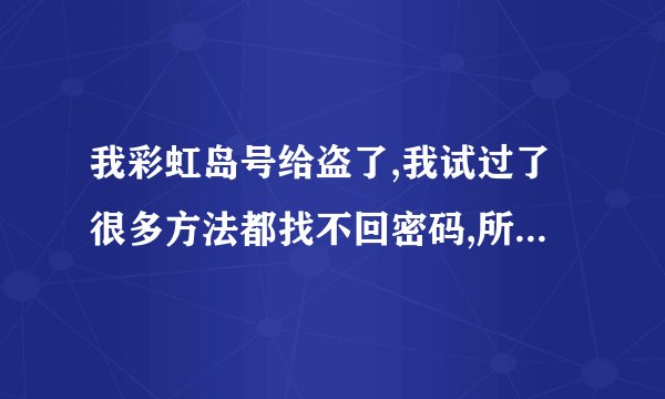 我彩虹岛号给盗了,我试过了很多方法都找不回密码,所以求你们,帮我想另外的方法,不要说些没用的.拜托你们了
