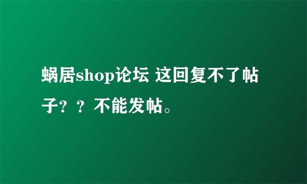 蜗居shop论坛 这回复不了帖子？？不能发帖。