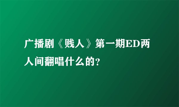 广播剧《贱人》第一期ED两人间翻唱什么的？