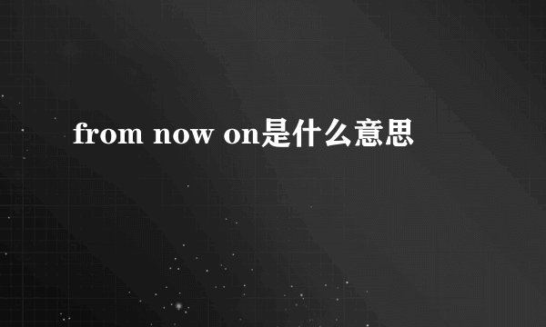 from now on是什么意思