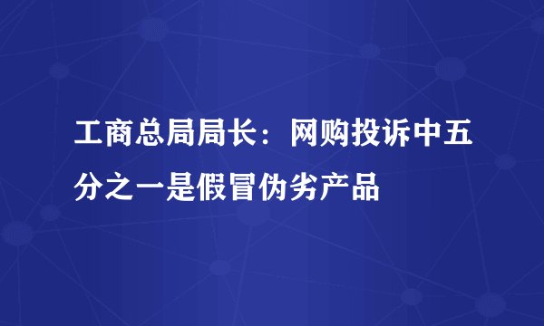 工商总局局长：网购投诉中五分之一是假冒伪劣产品