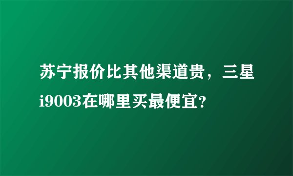 苏宁报价比其他渠道贵，三星i9003在哪里买最便宜？
