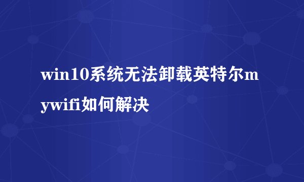 win10系统无法卸载英特尔mywifi如何解决