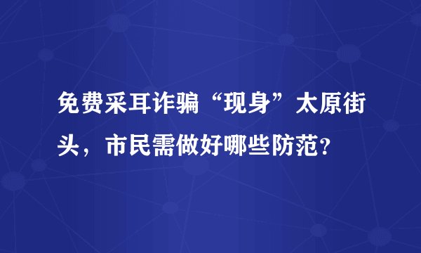 免费采耳诈骗“现身”太原街头，市民需做好哪些防范？