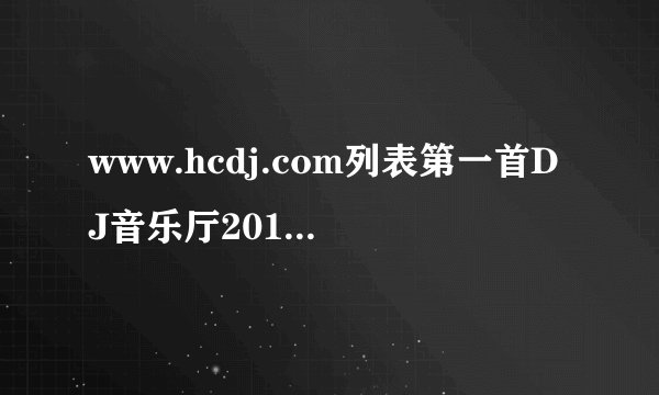 www.hcdj.com列表第一首DJ音乐厅2011精选慢摇02叫什么啊~！~！~ 急急急！！！